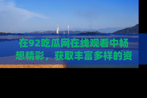 在92吃瓜网在线观看中畅想精彩,获取丰富多样的资源和app功能