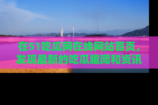在51吃瓜网在线网站首页，发现最新的吃瓜趣闻和资讯分享