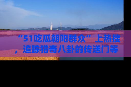 “51吃瓜朝阳群众”上热搜，追踪猎奇八卦的传送门等你点击！