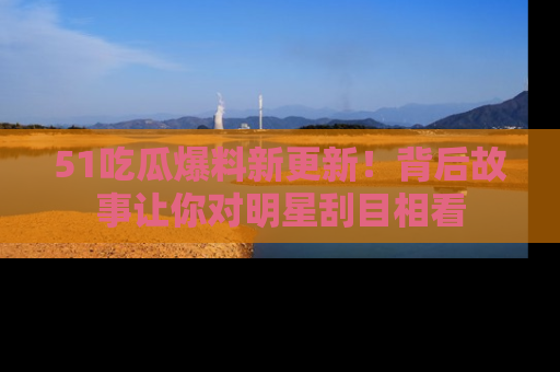 51吃瓜爆料新更新！背后故事让你对明星刮目相看