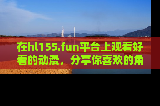 在hl155.fun平台上观看好看的动漫,分享你喜欢的角色和故事!
