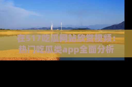 在517吃瓜网站欣赏视频:热门吃瓜类app全面分析