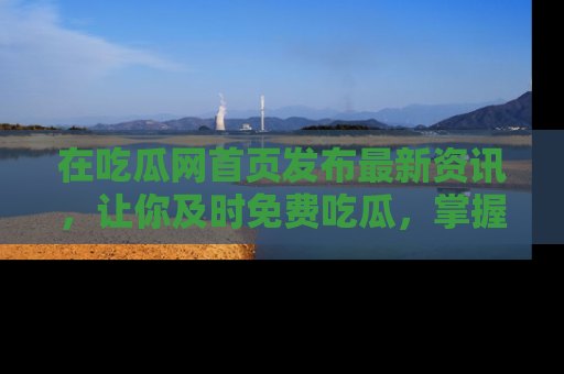 在吃瓜网首页发布最新资讯,让你及时免费吃瓜,掌握热点!