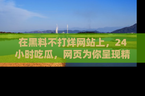 在黑料不打烊网站上,24小时吃瓜,网页为你呈现精彩内幕