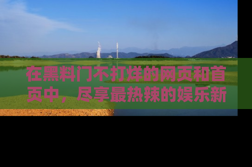 在黑料门不打烊的网页和首页中，尽享最热辣的娱乐新闻与八卦，快来围观！