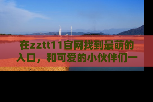 在zztt11官网找到最萌的入口,和可爱的小伙伴们一起吃瓜吧!