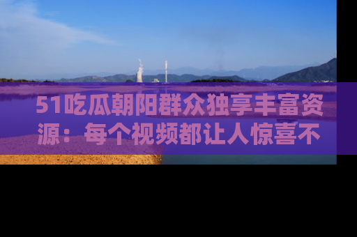 51吃瓜朝阳群众独享丰富资源：每个视频都让人惊喜不已！
