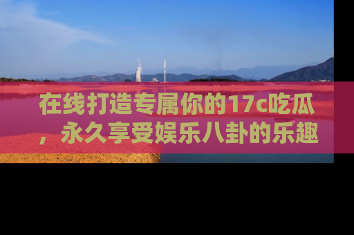 在线打造专属你的17c吃瓜,永久享受娱乐八卦的乐趣