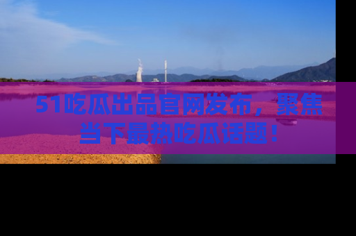 51吃瓜出品官网发布，聚焦当下最热吃瓜话题！