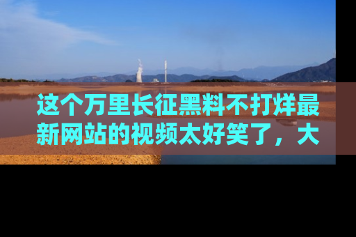 这个万里长征黑料不打烊最新网站的视频太好笑了,大家快来一起看吧!