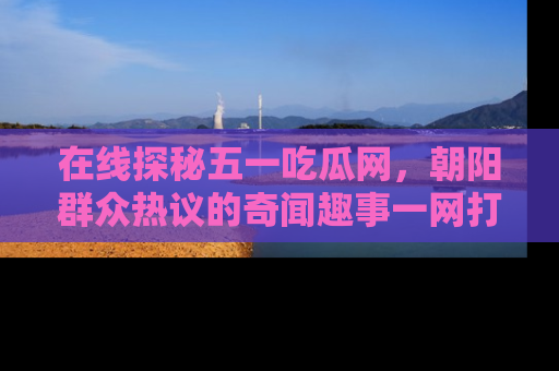 在线探秘五一吃瓜网,朝阳群众热议的奇闻趣事一网打尽