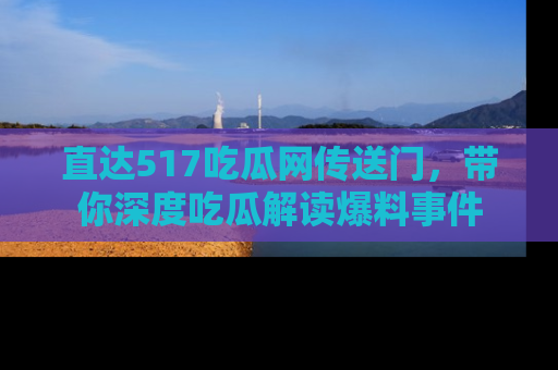 直达517吃瓜网传送门,带你深度吃瓜解读爆料事件
