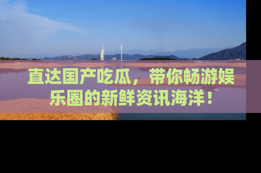直达国产吃瓜,带你畅游娱乐圈的新鲜资讯海洋!