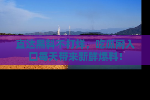 直达黑料不打烊，吃瓜网入口每天带来新鲜爆料！