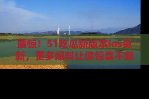 震惊!51吃瓜新版本ios更新,更多爆料让你惊喜不断,赶快来看吧!