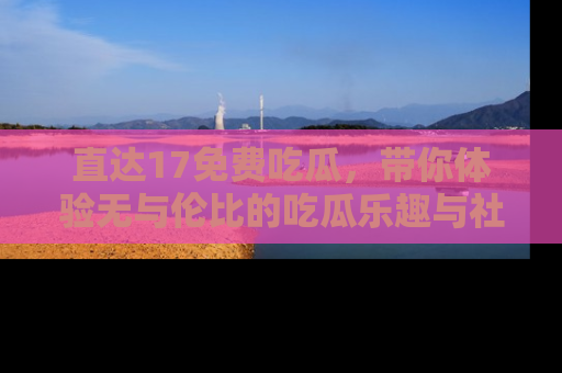 直达17免费吃瓜,带你体验无与伦比的吃瓜乐趣与社区互动