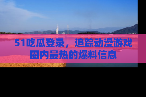 51吃瓜登录，追踪动漫游戏圈内最热的爆料信息