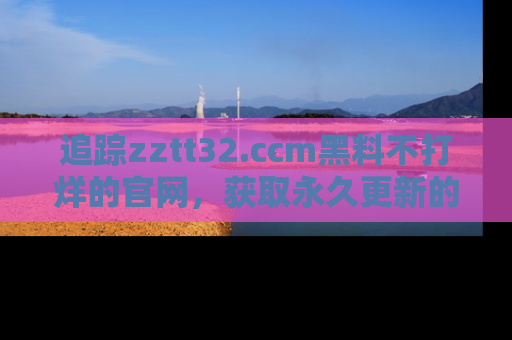 追踪zztt32.ccm黑料不打烊的官网，获取永久更新的娱乐圈内幕，做个资深吃瓜群众！