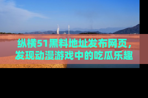 纵横51黑料地址发布网页,发现动漫游戏中的吃瓜乐趣