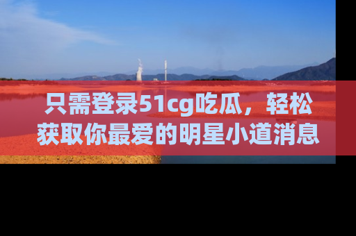 只需登录51cg吃瓜，轻松获取你最爱的明星小道消息！