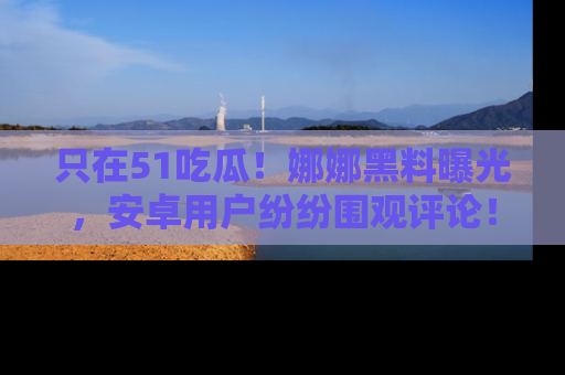 只在51吃瓜！娜娜黑料曝光，安卓用户纷纷围观评论！