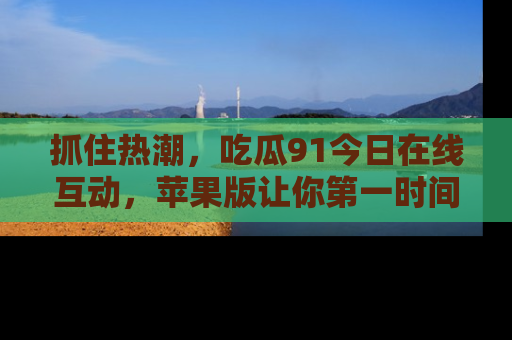 抓住热潮，吃瓜91今日在线互动，苹果版让你第一时间掌握信息！