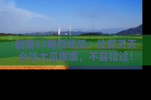 最新51每日吃瓜:让你天天必吃大瓜娜娜,不容错过!