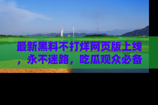 最新黑料不打烊网页版上线,永不迷路,吃瓜观众必备工具!
