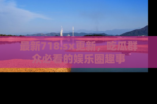 最新718.sx更新,吃瓜群众必看的娱乐圈趣事