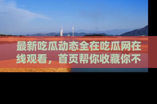 最新吃瓜动态全在吃瓜网在线观看,首页帮你收藏你不能错过的精彩!