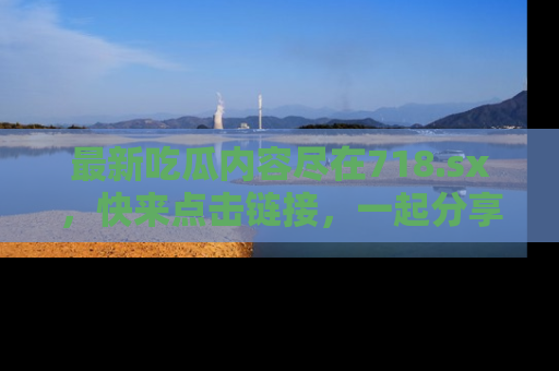 最新吃瓜内容尽在718.sx,快来点击链接,一起分享那些精彩瞬间!