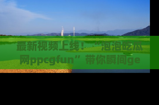 最新视频上线！“泡泡吃瓜网ppcgfun”带你瞬间get吃瓜圈的秘密