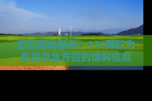 最新黑料曝光,17c导航为你提供全方位的爆料信息