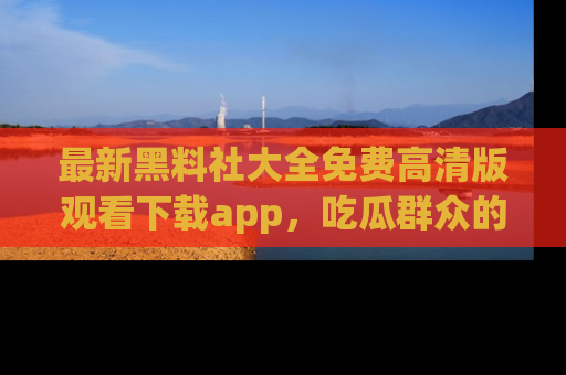 最新黑料社大全免费高清版观看下载app,吃瓜群众的必备神器