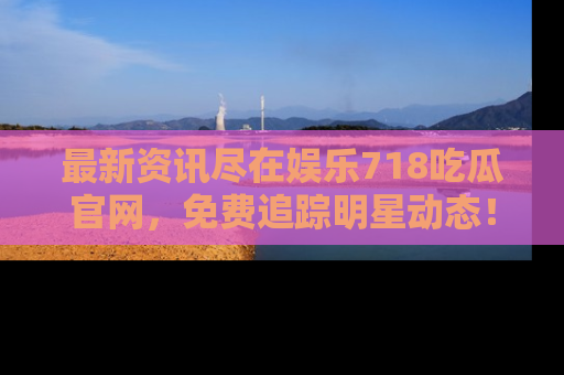 最新资讯尽在娱乐718吃瓜官网，免费追踪明星动态！