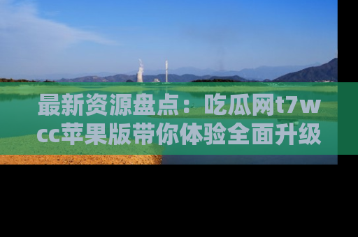 最新资源盘点：吃瓜网t7wcc苹果版带你体验全面升级