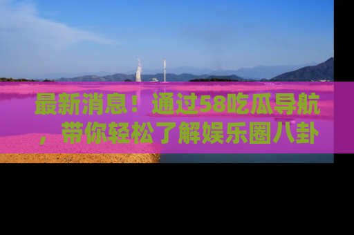 最新消息！通过58吃瓜导航，带你轻松了解娱乐圈八卦动态！