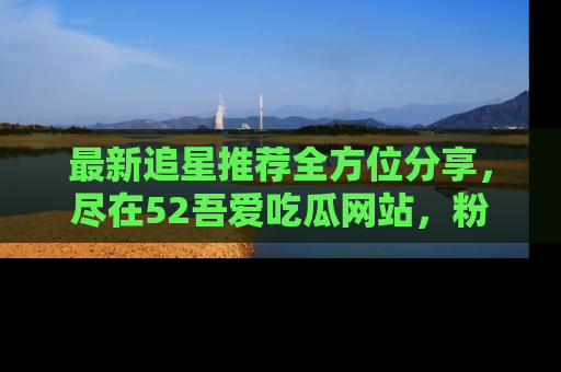 最新追星推荐全方位分享，尽在52吾爱吃瓜网站，粉丝必看